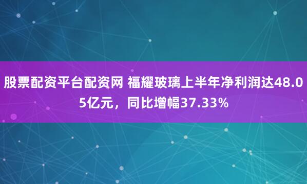 股票配资平台配资网 福耀玻璃上半年净利润达48.05亿元，同比增幅37.33%