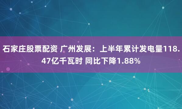 石家庄股票配资 广州发展：上半年累计发电量118.47亿千瓦时 同比下降1.88%