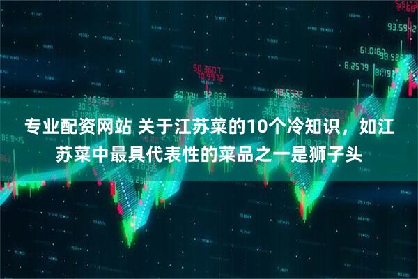 专业配资网站 关于江苏菜的10个冷知识，如江苏菜中最具代表性的菜品之一是狮子头