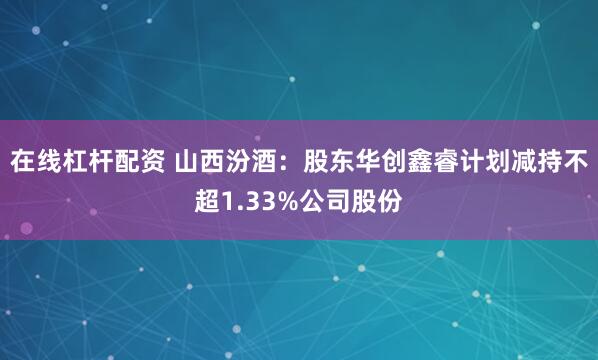 在线杠杆配资 山西汾酒：股东华创鑫睿计划减持不超1.33%公司股份