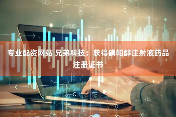 专业配资网站 兄弟科技：获得碘帕醇注射液药品注册证书