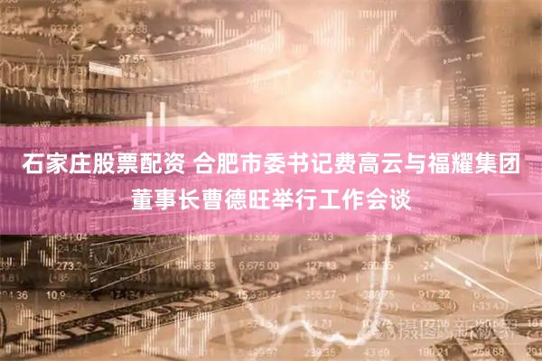 石家庄股票配资 合肥市委书记费高云与福耀集团董事长曹德旺举行工作会谈