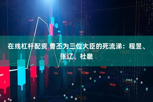 在线杠杆配资 曹丕为三位大臣的死流涕：程昱、张辽、杜畿