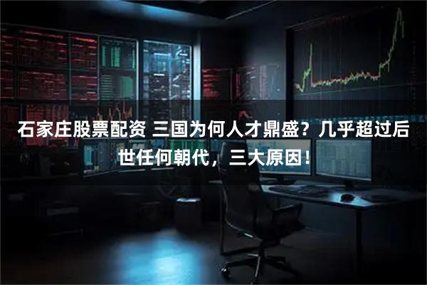 石家庄股票配资 三国为何人才鼎盛？几乎超过后世任何朝代，三大原因！