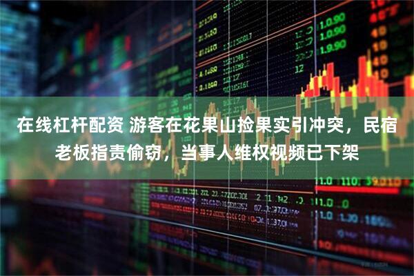 在线杠杆配资 游客在花果山捡果实引冲突，民宿老板指责偷窃，当事人维权视频已下架