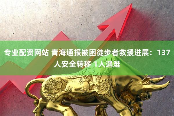 专业配资网站 青海通报被困徒步者救援进展：137人安全转移 1人遇难