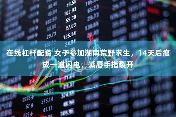 在线杠杆配资 女子参加湖南荒野求生,14天后瘦成一道闪电,嘴唇手指裂开