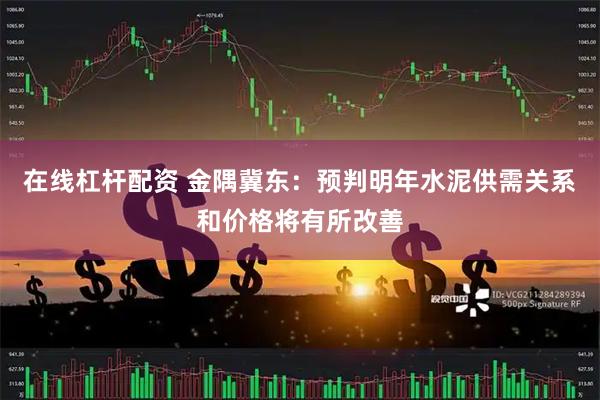 在线杠杆配资 金隅冀东：预判明年水泥供需关系和价格将有所改善