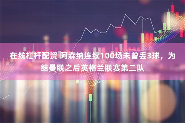 在线杠杆配资 阿森纳连续100场未曾丢3球，为继曼联之后英格兰联赛第二队