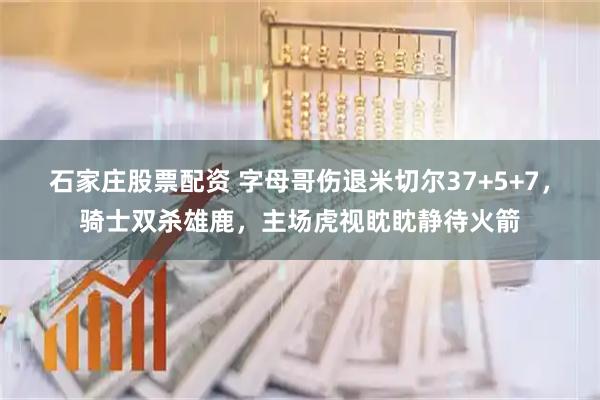 石家庄股票配资 字母哥伤退米切尔37+5+7,骑士双杀雄鹿,主场虎视眈眈静待火箭